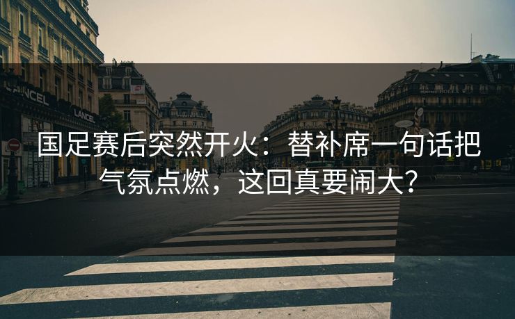 国足赛后突然开火：替补席一句话把气氛点燃，这回真要闹大？