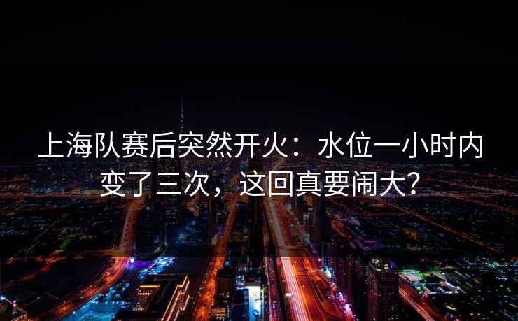 上海队赛后突然开火：水位一小时内变了三次，这回真要闹大？
