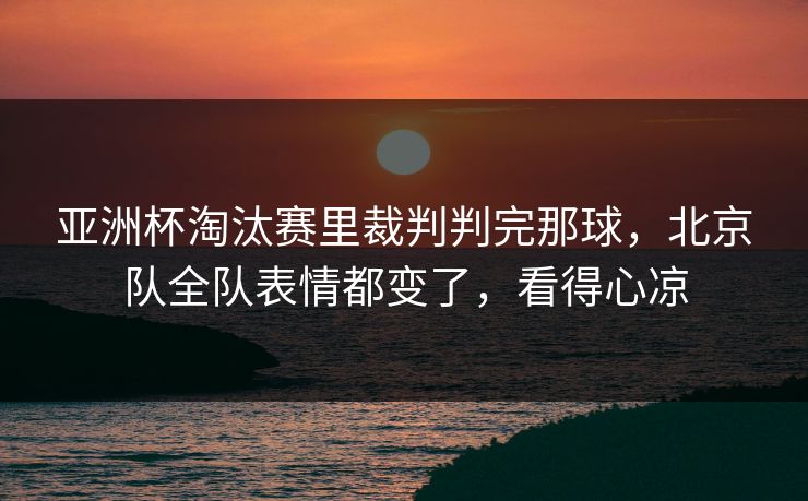 亚洲杯淘汰赛里裁判判完那球,北京队全队表情都变了,看得心凉