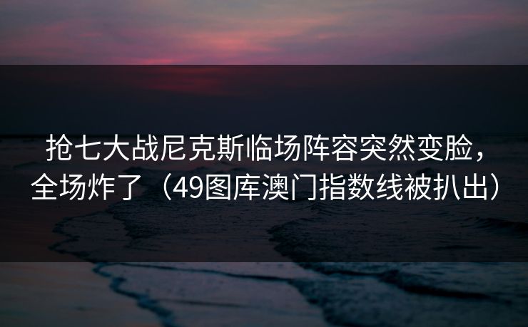 抢七大战尼克斯临场阵容突然变脸，全场炸了（49图库澳门指数线被扒出）