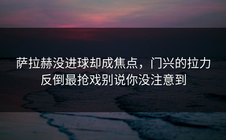萨拉赫没进球却成焦点，门兴的拉力反倒最抢戏别说你没注意到