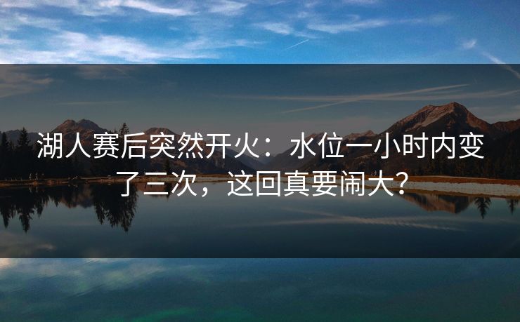 湖人赛后突然开火：水位一小时内变了三次，这回真要闹大？