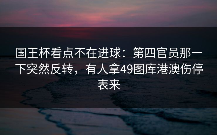 国王杯看点不在进球：第四官员那一下突然反转，有人拿49图库港澳伤停表来