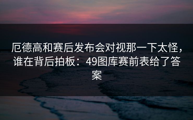 厄德高和赛后发布会对视那一下太怪，谁在背后拍板：49图库赛前表给了答案