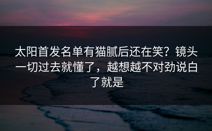 太阳首发名单有猫腻后还在笑？镜头一切过去就懂了，越想越不对劲说白了就是