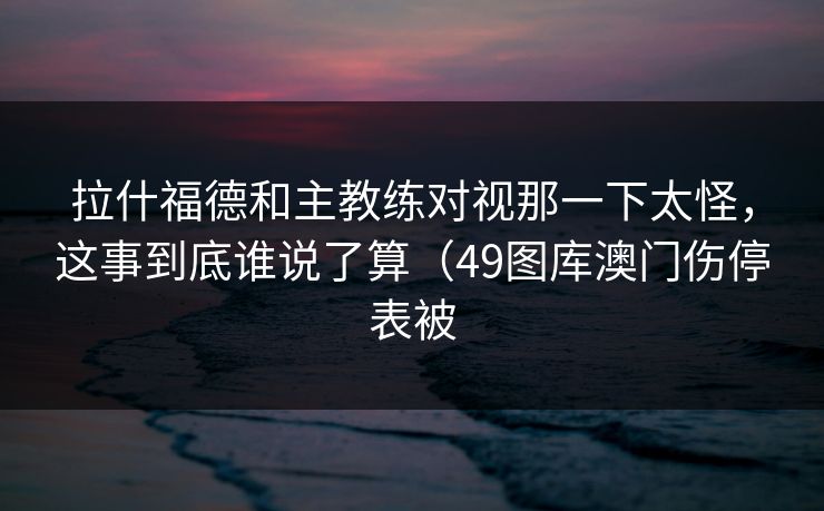 拉什福德和主教练对视那一下太怪,这事到底谁说了算(49图库澳门伤停表被 拉什福德和主教练对视那一下太怪,这事到底谁说了算(49图库澳门伤停表被