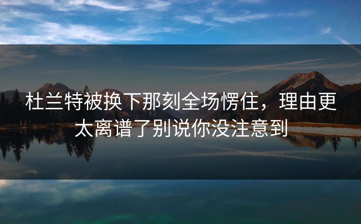杜兰特被换下那刻全场愣住，理由更太离谱了别说你没注意到