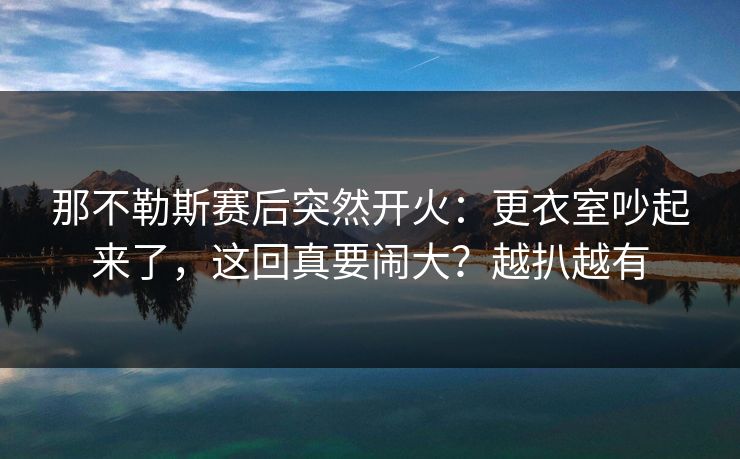 那不勒斯赛后突然开火：更衣室吵起来了，这回真要闹大？越扒越有