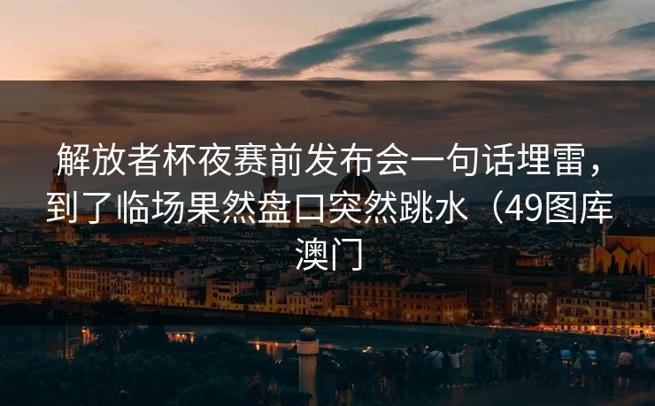 解放者杯夜赛前发布会一句话埋雷，到了临场果然盘口突然跳水（49图库澳门