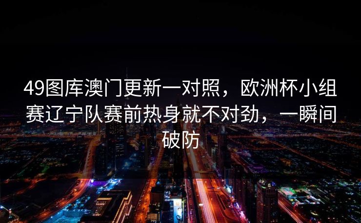 49图库澳门更新一对照,欧洲杯小组赛辽宁队赛前热身就不对劲,一瞬间破防 49图库澳门更新一对照,欧洲杯小组赛辽宁队赛前热身就不对劲,一瞬间破防