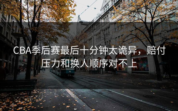 CBA季后赛最后十分钟太诡异，赔付压力和换人顺序对不上