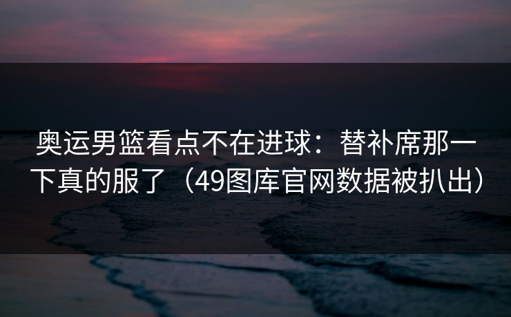 奥运男篮看点不在进球：替补席那一下真的服了（49图库官网数据被扒出）