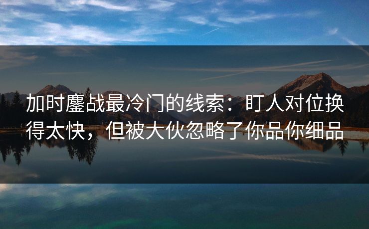 加时鏖战最冷门的线索：盯人对位换得太快，但被大伙忽略了你品你细品