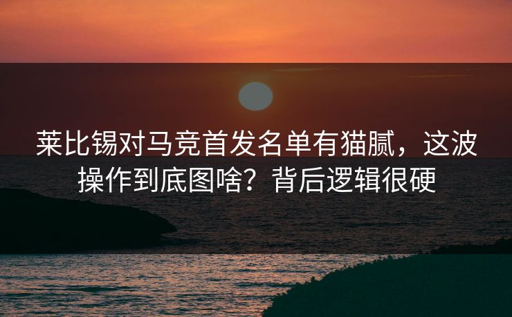 莱比锡对马竞首发名单有猫腻，这波操作到底图啥？背后逻辑很硬