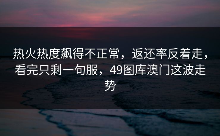 热火热度飙得不正常，返还率反着走，看完只剩一句服，49图库澳门这波走势