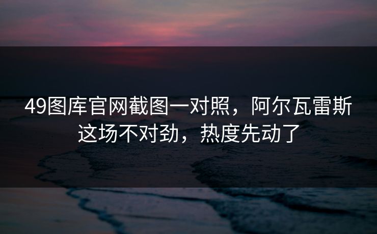 49图库官网截图一对照，阿尔瓦雷斯这场不对劲，热度先动了