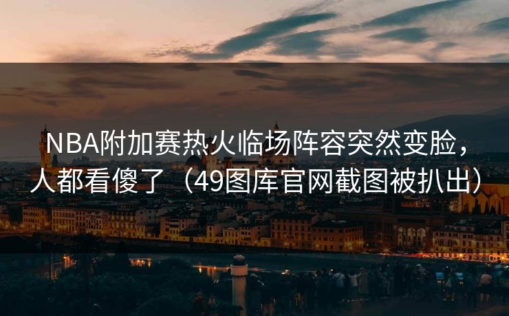 NBA附加赛热火临场阵容突然变脸，人都看傻了（49图库官网截图被扒出）