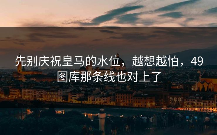 先别庆祝皇马的水位,越想越怕,49图库那条线也对上了 先别庆祝皇马的水位,越想越怕,49图库那条线也对上了