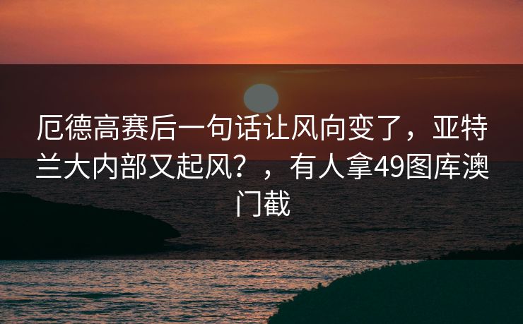 厄德高赛后一句话让风向变了，亚特兰大内部又起风？，有人拿49图库澳门截