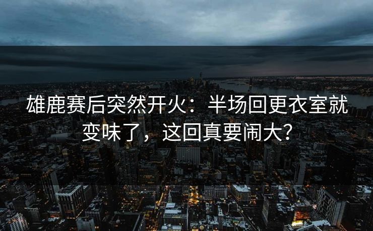 雄鹿赛后突然开火：半场回更衣室就变味了，这回真要闹大？