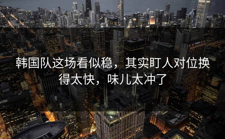 韩国队这场看似稳，其实盯人对位换得太快，味儿太冲了