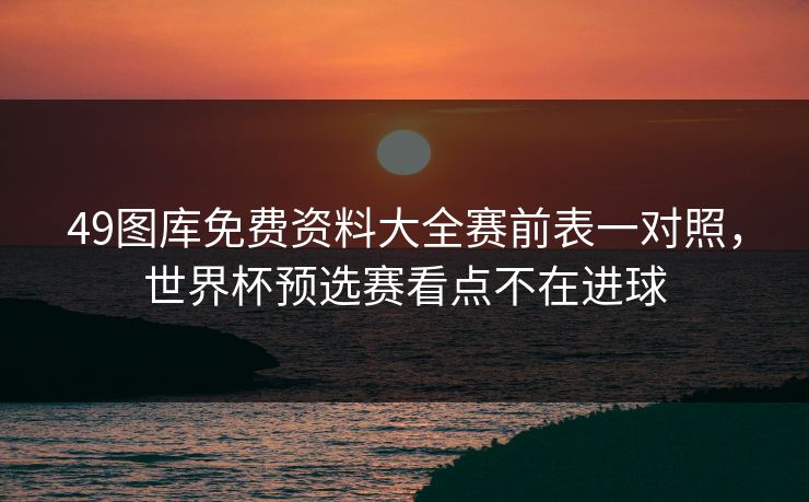 49图库免费资料大全赛前表一对照，世界杯预选赛看点不在进球