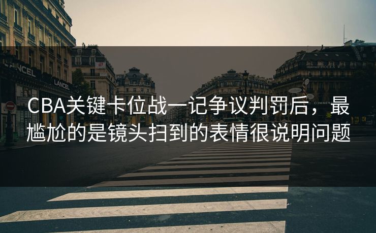 CBA关键卡位战一记争议判罚后，最尴尬的是镜头扫到的表情很说明问题