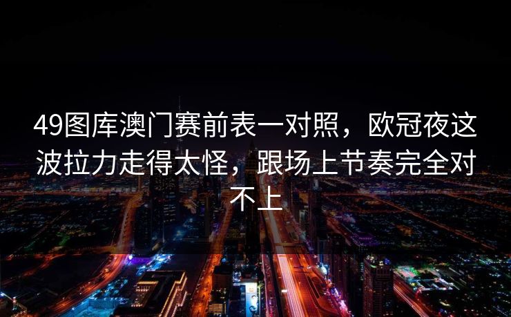 49图库澳门赛前表一对照，欧冠夜这波拉力走得太怪，跟场上节奏完全对不上