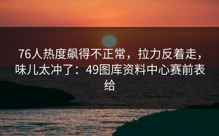 76人热度飙得不正常，拉力反着走，味儿太冲了：49图库资料中心赛前表给