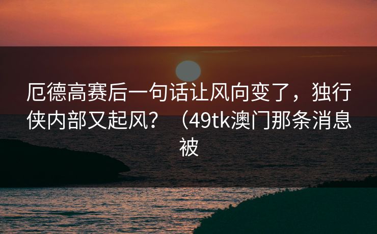 厄德高赛后一句话让风向变了，独行侠内部又起风？（49tk澳门那条消息被