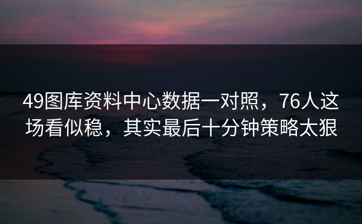 49图库资料中心数据一对照，76人这场看似稳，其实最后十分钟策略太狠