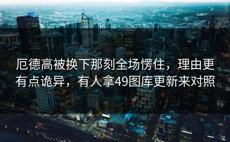 厄德高被换下那刻全场愣住，理由更有点诡异，有人拿49图库更新来对照