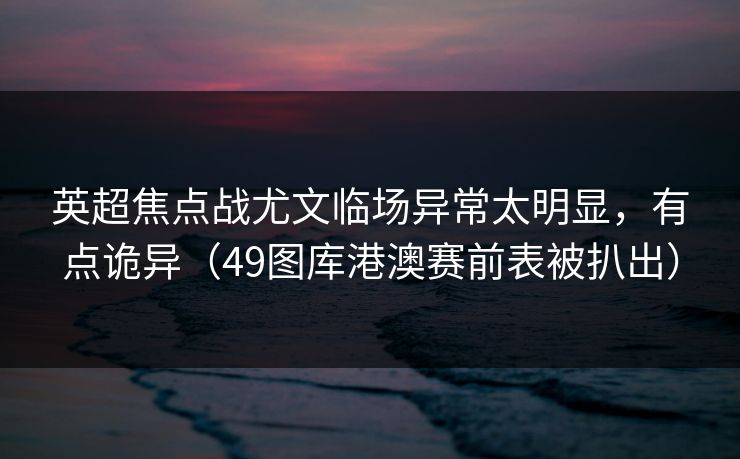 英超焦点战尤文临场异常太明显，有点诡异（49图库港澳赛前表被扒出）