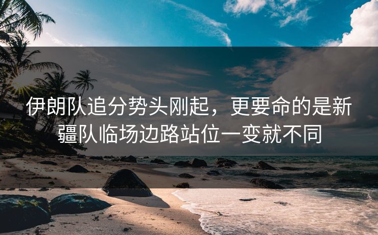 伊朗队追分势头刚起，更要命的是新疆队临场边路站位一变就不同