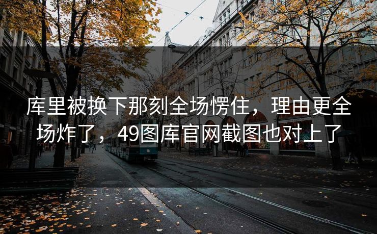 库里被换下那刻全场愣住，理由更全场炸了，49图库官网截图也对上了