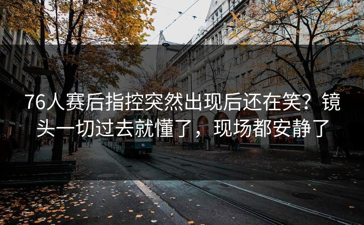 76人赛后指控突然出现后还在笑？镜头一切过去就懂了，现场都安静了