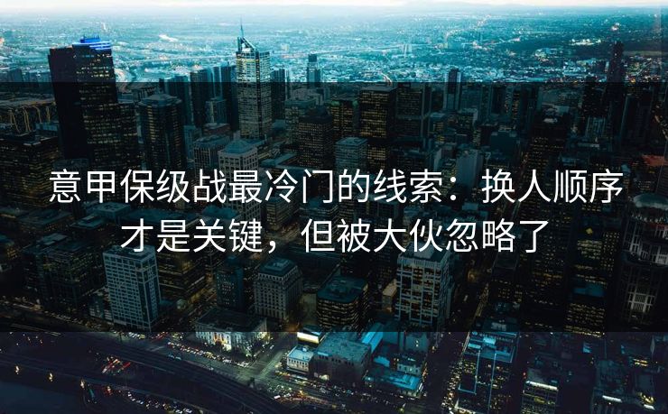 意甲保级战最冷门的线索:换人顺序才是关键,但被大伙忽略了 意甲保级战最冷门的线索:换人顺序才是关键,但被大伙忽略了