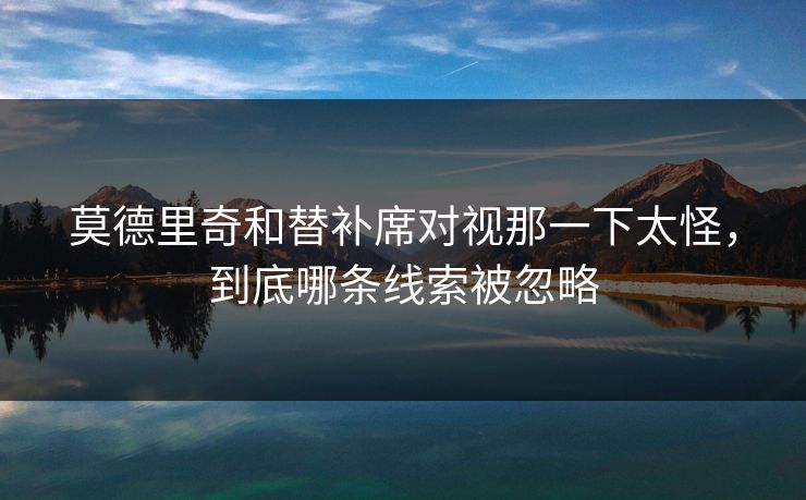 莫德里奇和替补席对视那一下太怪，到底哪条线索被忽略