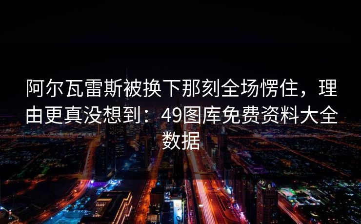 阿尔瓦雷斯被换下那刻全场愣住，理由更真没想到：49图库免费资料大全数据