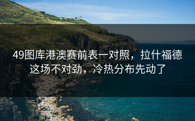49图库港澳赛前表一对照,拉什福德这场不对劲,冷热分布先动了