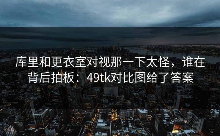 库里和更衣室对视那一下太怪，谁在背后拍板：49tk对比图给了答案
