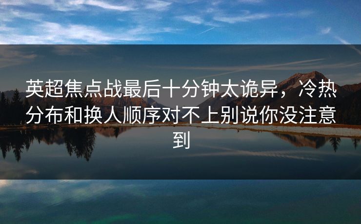 英超焦点战最后十分钟太诡异，冷热分布和换人顺序对不上别说你没注意到