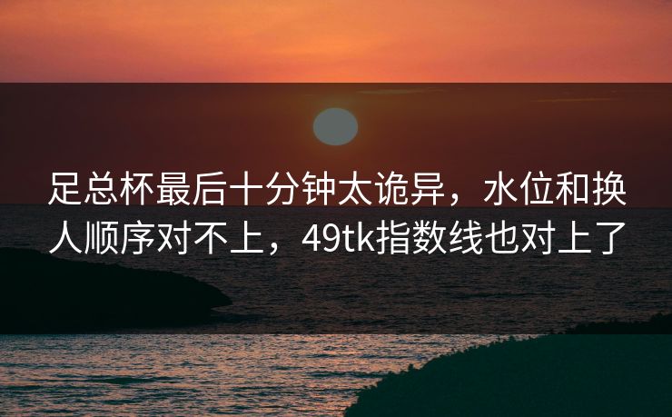 足总杯最后十分钟太诡异,水位和换人顺序对不上,49tk指数线也对上了 足总杯最后十分钟太诡异,水位和换人顺序对不上,49tk指数线也对上了