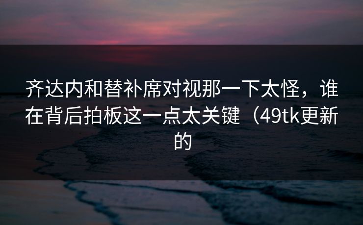 齐达内和替补席对视那一下太怪,谁在背后拍板这一点太关键(49tk更新的 齐达内和替补席对视那一下太怪,谁在背后拍板这一点太关键(49tk更新的