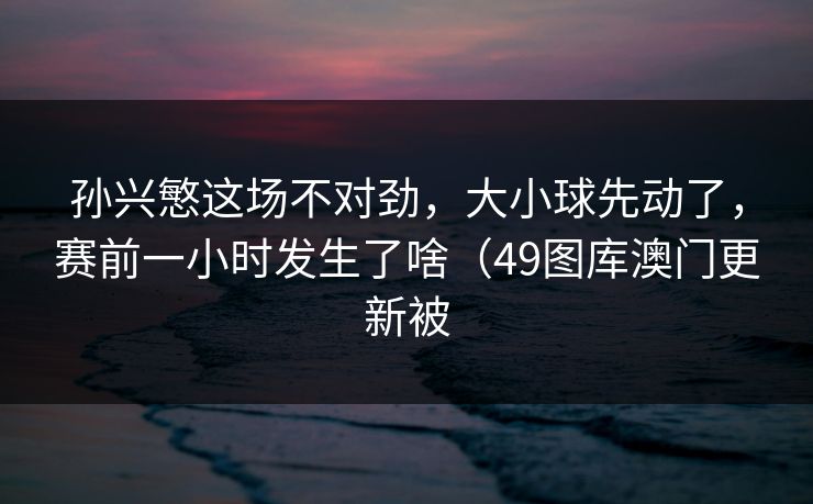 孙兴慜这场不对劲,大小球先动了,赛前一小时发生了啥(49图库澳门更新被 孙兴慜这场不对劲,大小球先动了,赛前一小时发生了啥(49图库澳门更新被