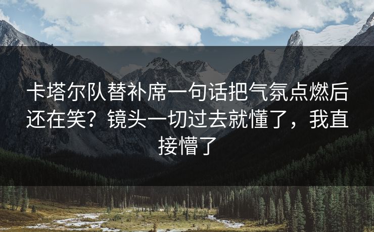 卡塔尔队替补席一句话把气氛点燃后还在笑？镜头一切过去就懂了，我直接懵了