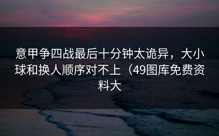 意甲争四战最后十分钟太诡异,大小球和换人顺序对不上(49图库免费资料大 意甲争四战最后十分钟太诡异,大小球和换人顺序对不上(49图库免费资料大