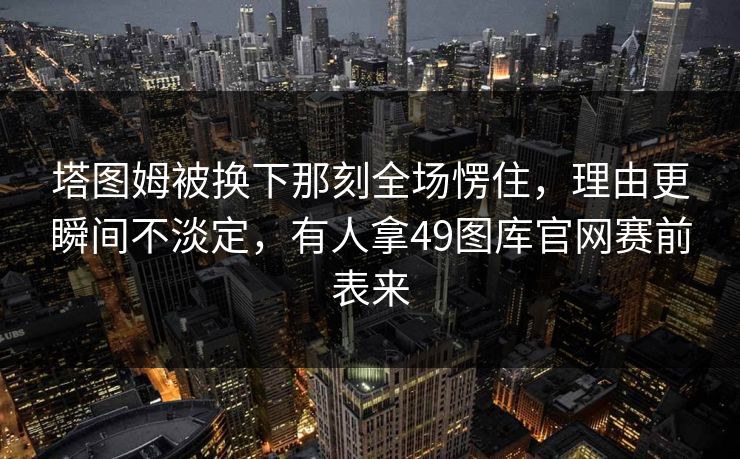 塔图姆被换下那刻全场愣住,理由更瞬间不淡定,有人拿49图库官网赛前表来 塔图姆被换下那刻全场愣住,理由更瞬间不淡定,有人拿49图库官网赛前表来