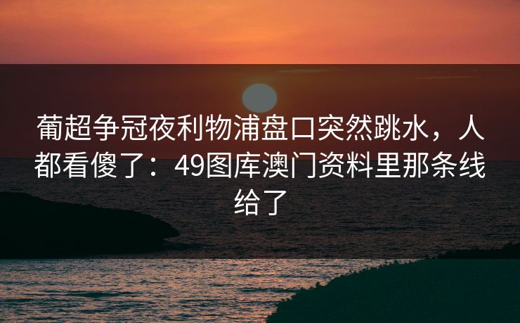 葡超争冠夜利物浦盘口突然跳水,人都看傻了:49图库澳门资料里那条线给了 葡超争冠夜利物浦盘口突然跳水,人都看傻了:49图库澳门资料里那条线给了
