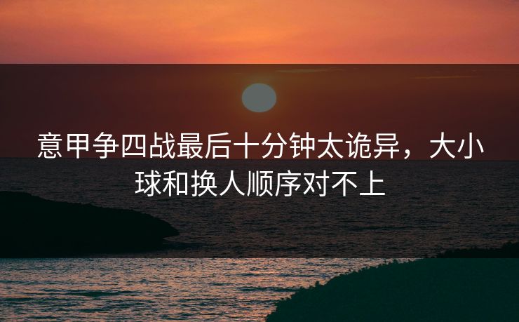 意甲争四战最后十分钟太诡异，大小球和换人顺序对不上